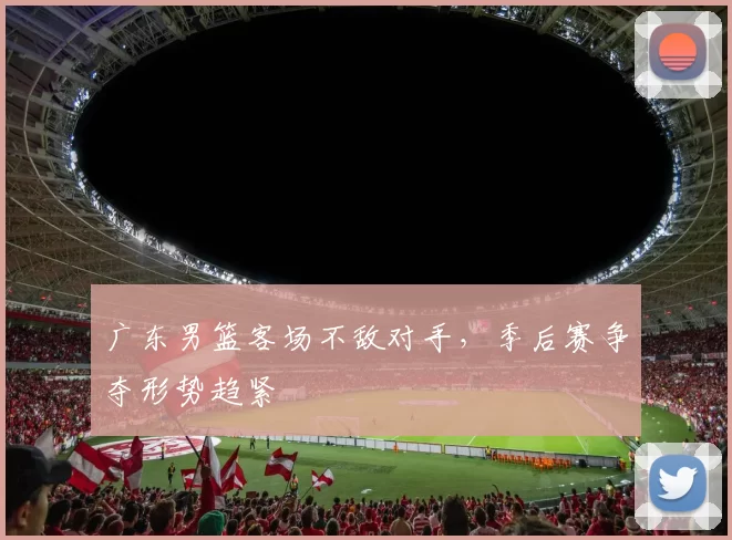 广东男篮客场不敌对手，季后赛争夺形势趋紧