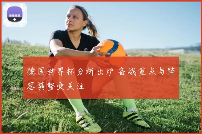 德国世界杯分析出炉 备战重点与阵容调整受关注