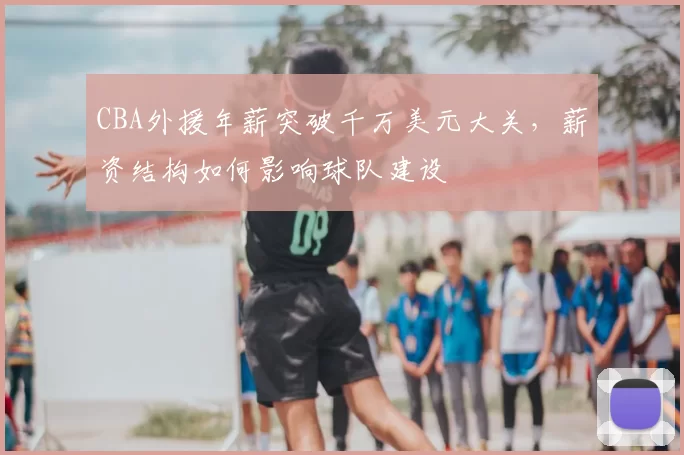 CBA外援年薪突破千万美元大关，薪资结构如何影响球队建设