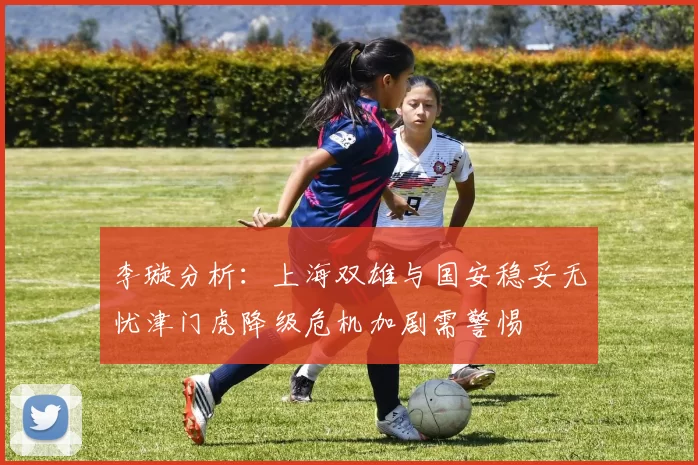 李璇分析：上海双雄与国安稳妥无忧津门虎降级危机加剧需警惕