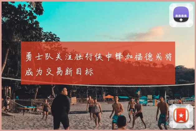 勇士队关注独行侠中锋加福德或将成为交易新目标
