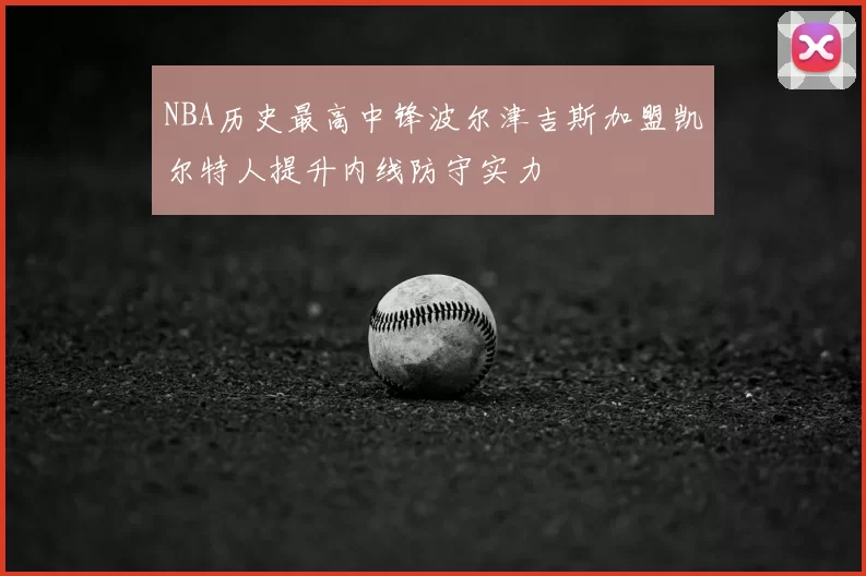 NBA历史最高中锋波尔津吉斯加盟凯尔特人提升内线防守实力