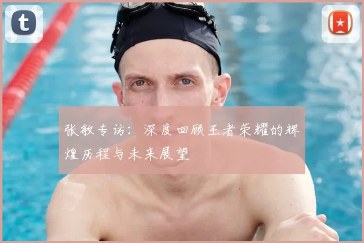 张敏专访：深度回顾王者荣耀的辉煌历程与未来展望