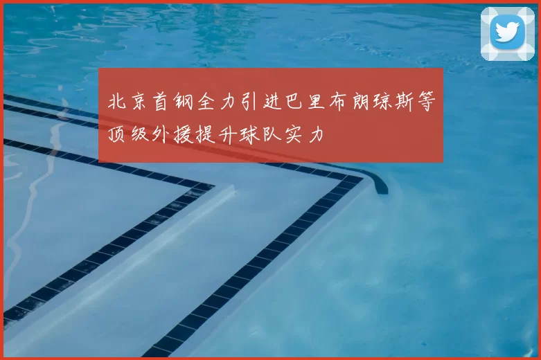 北京首钢全力引进巴里布朗琼斯等顶级外援提升球队实力