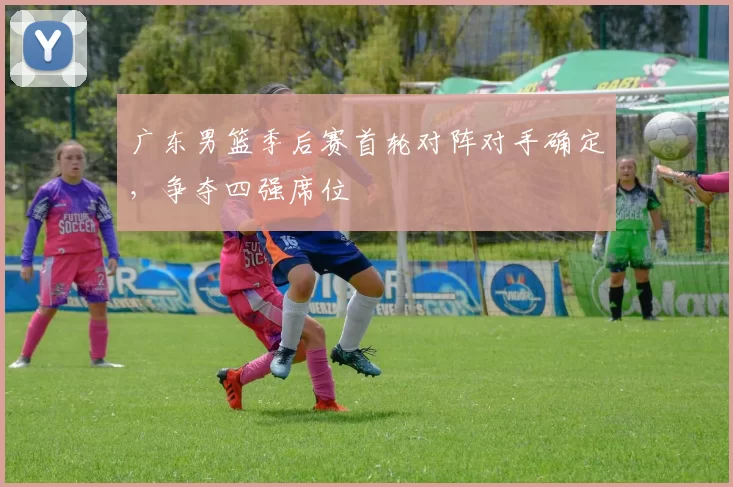 广东男篮季后赛首轮对阵对手确定，争夺四强席位
