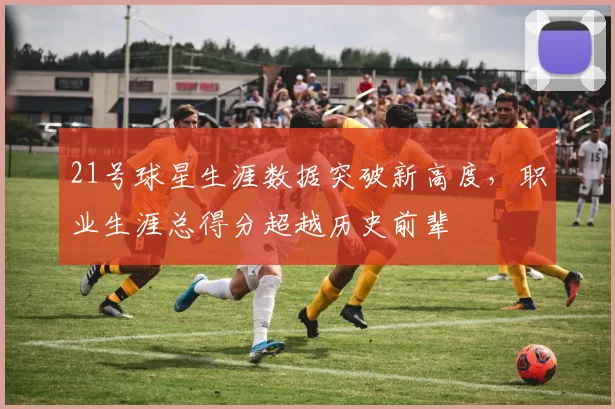 21号球星生涯数据突破新高度，职业生涯总得分超越历史前辈
