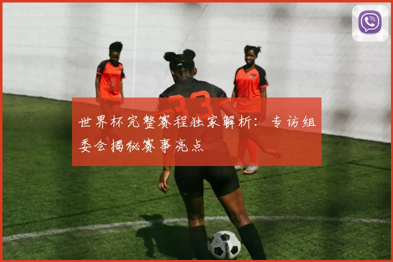 世界杯完整赛程独家解析：专访组委会揭秘赛事亮点