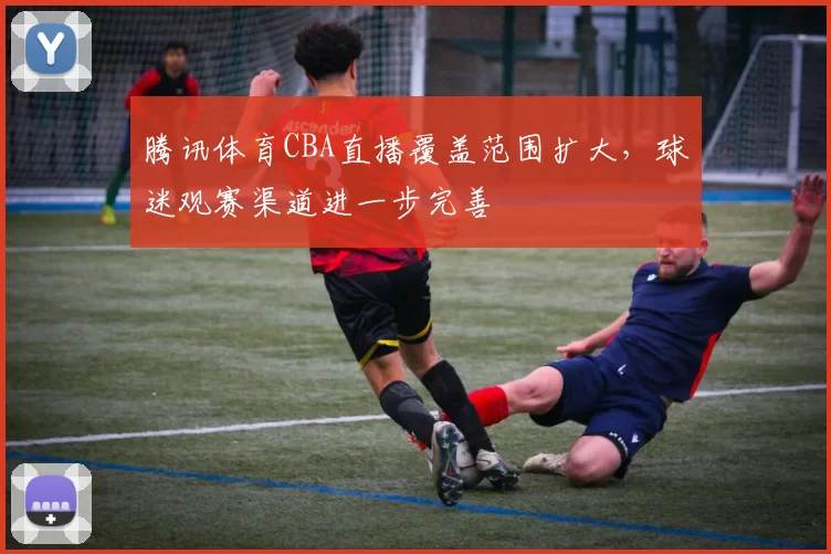 腾讯体育CBA直播覆盖范围扩大，球迷观赛渠道进一步完善