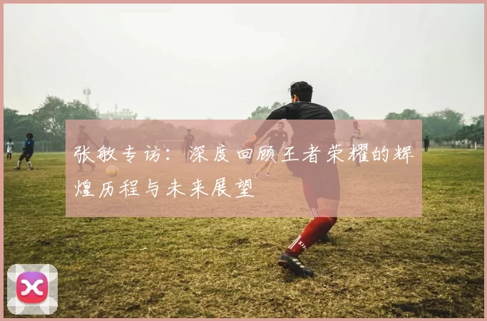 张敏专访：深度回顾王者荣耀的辉煌历程与未来展望