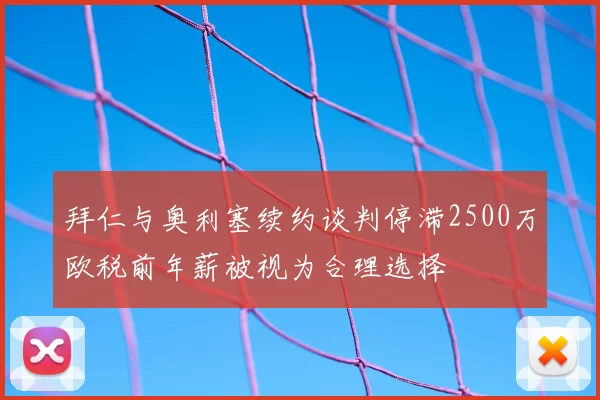 拜仁与奥利塞续约谈判停滞2500万欧税前年薪被视为合理选择