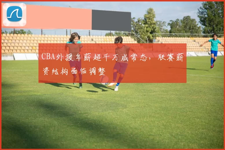 CBA外援年薪超千万成常态，联赛薪资结构面临调整