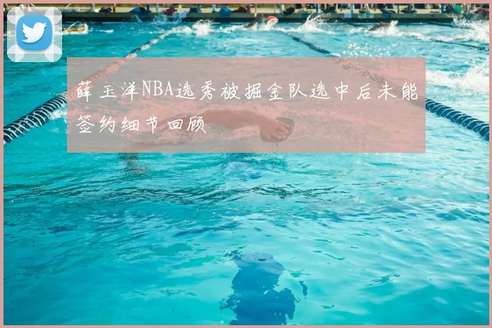 薛玉洋NBA选秀被掘金队选中后未能签约细节回顾