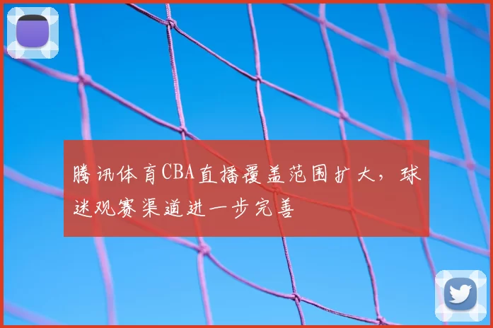 腾讯体育CBA直播覆盖范围扩大，球迷观赛渠道进一步完善
