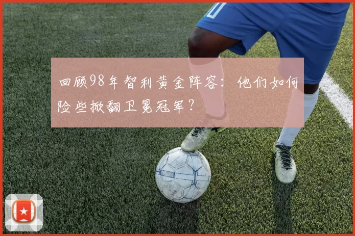回顾98年智利黄金阵容：他们如何险些掀翻卫冕冠军？